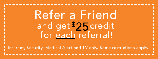 Refer a Friend and get $25 credit for each referral! Internet, Security, Medical Alert and TV only. Some restrictions apply.